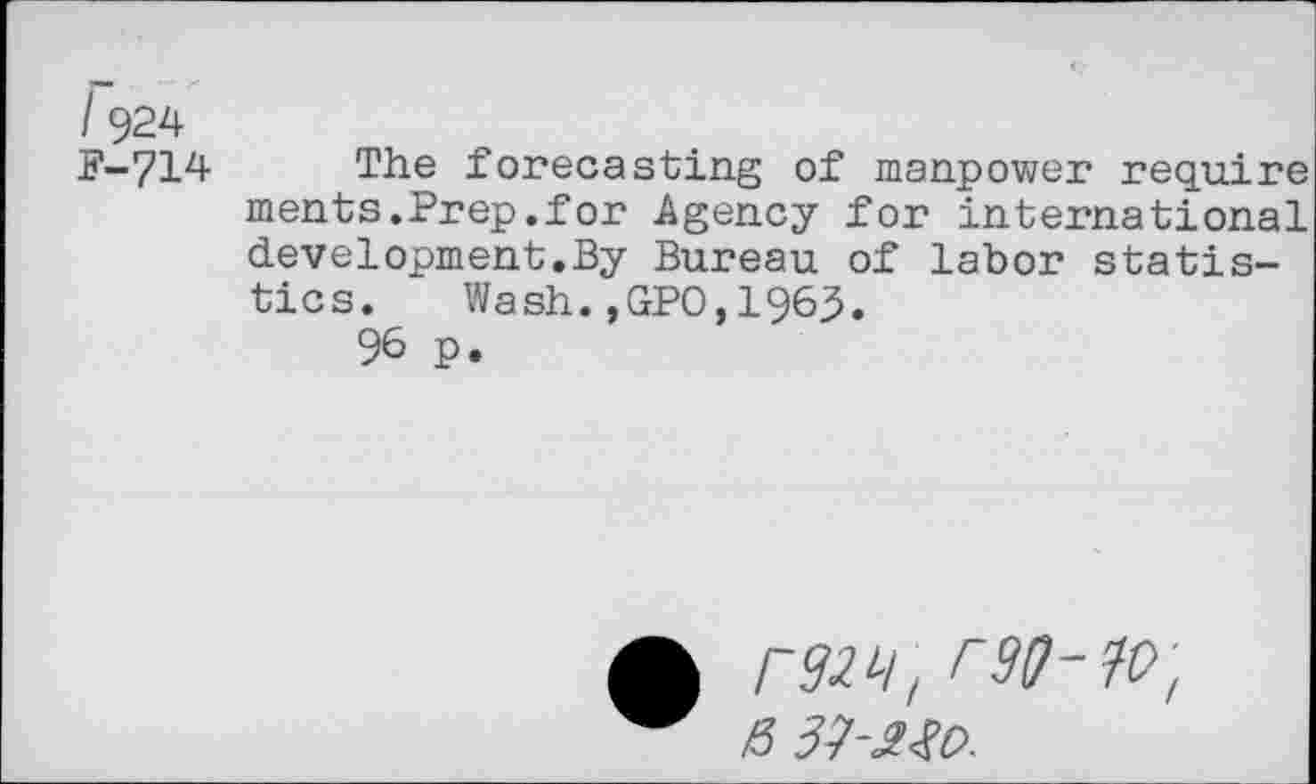 ﻿I 924 F-714
The forecasting of manpower require ments.Prep.for Agency for international development.By Bureau of labor statistics. Wash.,GPO,1963.
96 p.
raw, rso-w, H 3J-2X0